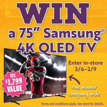 Enter In-store 2/6 - 2/9 for Your Chance to Win** a 75" Samsung® 4k QLED TV