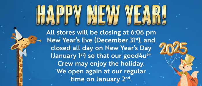 All of our stores will be closing at 6:06 pm new year's eve (December 31), and closed all day on New Year's day (January 1), so that our good4u crew may enjoy the holiday. We open again at our regular time on January 2nd.